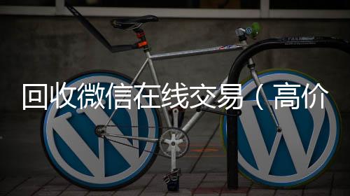 回收微信在线高价回收vx秒结平台交易（高价回收微信平台）