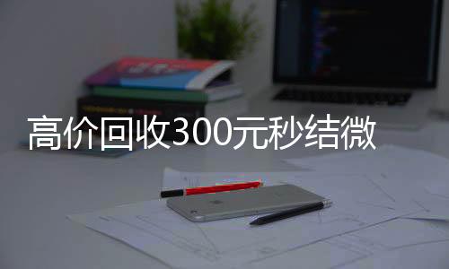 高价回收300元秒结vx回收秒结微信（高价回收300元秒结微信是干嘛的）